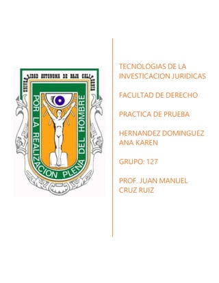TECNOLOGIAS DE LA
INVESTICACION JURIDICAS
FACULTAD DE DERECHO
PRACTICA DE PRUEBA
HERNANDEZ DOMINGUEZ
ANA KAREN
GRUPO: 127
PROF. JUAN MANUEL
CRUZ RUIZ
 