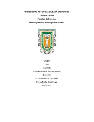 UNIVERSIDAD AUTÓNOMA DE BAJA CALIFORNIA.
Campus Tijuana.
Facultad de Derecho.
Tecnologías de la Investigación Jurídica.
Grupo:
209
Alumno:
Ceballos Alemán Fabiana Xcaret
Docente:
Lic. Juan Manuel Cruz Ruiz.
Fecha límite de entrega:
05/05/2021
 