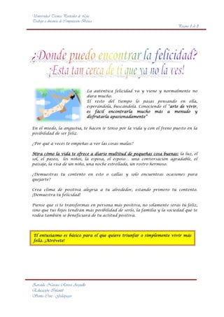 3429097155<br />La auténtica felicidad va y viene y normalmente no dura mucho. <br />El resto del tiempo lo pasas pensando en ella, esperándola, buscándola. Conociendo el “arte de vivir, es fácil encontrarla mucho más a menudo y disfrutarla apasionadamente” <br />En el miedo, la angustia, te hacen ir tenso por la vida y con el freno puesto en la posibilidad de ser feliz.<br />¿Por qué a veces te empeñas a ver las cosas malas?<br />Mira cómo la vida te ofrece a diario multitud de pequeñas cosa buenas: la luz, el sol, el paseo, los niños, la esposa, el esposo… una conversación agradable, el paisaje, la risa de un niño, una noche estrellada, un rostro hermoso.<br />¿Demuestras tu contento en esto o callas y solo encuentras ocasiones para quejarte? <br />Crea clima de positiva alegría a tu alrededor, estando primero tú contento. ¡Demuestra tu felicidad!<br />Piense que si te transformas en persona más positiva, no solamente serás tú feliz, sino que tus hijos tendrán más posibilidad de serlo, la familia y la sociedad que te rodea también se beneficiará de tu actitud positiva.<br />El entusiasmo es básico para el que quiere triunfar o simplemente vivir más feliz. ¡Atrévete! <br />La felicidad se compone de pequeños momentos, de detalles vividos en el día a día, y quizás su principal característica sea la futilidad, su capacidad de aparecer y desaparecer de forma constante a lo largo de nuestras vidas<br />Dónde buscar la felicidad. Aun hoy es difícil responder a esta cuestión. Por esta razón, y desde un punto de vista psicológico, el estudio del bienestar subjetivo parece preferible al abordaje de la felicidad.<br />La felicidad, concepto con profundos significados, incluye alegría, pero también otras muchas emociones, algunas de las cuales no son necesariamente positivas (compromiso, lucha, reto, incluso dolor)<br />Es la motivación, la actividad dirigida a algo, el deseo de ello, su búsqueda, y no el logro o la satisfacción de los deseos, lo que produce en las personas sentimientos positivos más profundos.<br />NOMBRESAPELLIDOSN° CEDULACIUDADMARIA PAULAPADILLA TORRES091542653-2LOJAOSWALDO MIGUELMENDOZA PAREDES092546813-1QUITOJIMENA ROCIOASCENCIO CARRILLO093287255-6GUAYAQUIL<br />fx=a0+n=1∞ancosnπxL+bnsinnπxL<br />