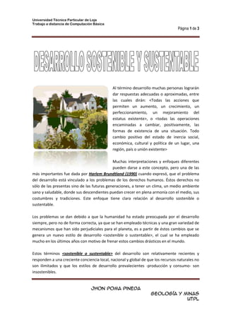 215651168Al término desarrollo muchas personas lograrán dar respuestas adecuadas o aproximadas, entre las cuales dirán: <Todas las acciones que permiten un aumento, un crecimiento, un perfeccionamiento, un mejoramiento del estatus existente>, o <todas las operaciones encaminadas a cambiar, positivamente, las formas de existencia de una situación. Todo cambio positivo del estado de inercia social, económica, cultural y política de un lugar, una región, país o unión existente><br />Muchas interpretaciones y enfoques diferentes pueden darse a este concepto, pero una de las más importantes fue dada por Harlem Brundtland (1990) cuando expresó, que el problema del desarrollo está vinculado a los problemas de los derechos humanos. Éstos derechos no sólo de las presentas sino de las futuras generaciones, a tener un clima, un medio ambiente sano y saludable, donde sus descendientes puedan crecer en plena armonía con el medio, sus costumbres y tradiciones. Este enfoque tiene clara relación al desarrollo sostenible o sustentable.<br />Los problemas se dan debido a que la humanidad ha estado preocupada por el desarrollo siempre, pero no de forma correcta, ya que se han empleado técnicas y una gran variedad de mecanismos que han sido perjudiciales para el planeta, es a partir de éstos cambios que se genera un nuevo estilo de desarrollo <sostenible o sustentable>, el cual se ha empleado mucho en los últimos años con motivo de frenar estos cambios drásticos en el mundo.<br />Estos términos <sostenible o sustentable> del desarrollo son relativamente recientes y responden a una creciente conciencia local, nacional y global de que los recursos naturales no son ilimitados y que los estilos de desarrollo prevalecientes -producción y consumo- son insostenibles.<br />quot;
El medio ambiente depende de nuestras acciones colectivas, y el medio ambiente de mañana de nuestras acciones de hoyquot;
.  Por ello resulta imposible dejar de lado la educación, e inculcar en las personas una conciencia de sostenibilidad. Declaración de Dublín sobre agua y desarrollo.Fue en la década de los 70 donde hay una toma de conciencia sobre los problemas medioambientales. Y en sí es la problemática que existe entre los países ricos y pobres y el deterioro de los recursos naturales lo que hace que se tome de forma real el problema. <br />De hecho, la primera discusión mundial sobre la relación entre desarrollo y ambiente se dio en la conferencia sobre Ambiente y Desarrollo organizada por Naciones Unidas en 1972 en Estocolmo, y el concepto de desarrollo sustentable decía que es un proceso por el cual se preservan los recursos naturales en beneficio de las generaciones presentes y futuras. <br />TABLA DE DATOS<br />HORARIO DE CLASEDÍASLUNESMARTESMIÉRCOLESJUEVESVIERNESHORAS07:15QuímicaC. FísicaGeografíaHistoriaDibujo08:00CálculoC. FísicaLenguajeCálculoDibujo08:45R       E       C       R        E        O09:15EscrituraÁlgebraMatemáticaLenguajeGeografía10:00LecturaLenguajeÁlgebraGeografíaC. Naturales<br />ORGANIGRAMA<br />ECUACIÓN<br />limn->∞X=limn->∞21+32n2n552n+52n1+19n4nn+24n1+3nn32nn=2ese18e6=2e-14+5X<br />