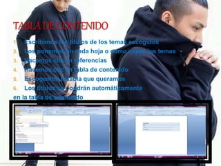 1. Escribimos los títulos de los temas escogidos
2. Los ponemos en cada hoja o como vayan los temas
3. Hacemos clic en referencias
4. Hacemos clic en tabla de contenido
5. Escogemos la tabla que queramos
6. Los títulos se pondrán automáticamente
en la tabla de contenido
 