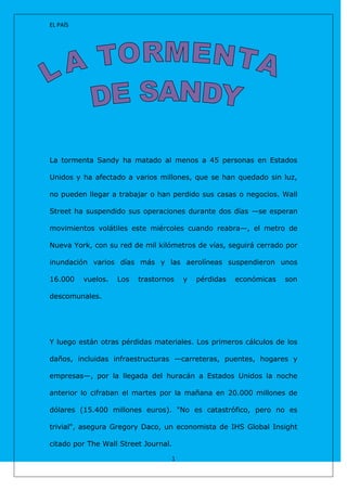 EL PAÍS




La tormenta Sandy ha matado al menos a 45 personas en Estados

Unidos y ha afectado a varios millones, que se han quedado sin luz,

no pueden llegar a trabajar o han perdido sus casas o negocios. Wall

Street ha suspendido sus operaciones durante dos días —se esperan

movimientos volátiles este miércoles cuando reabra—, el metro de

Nueva York, con su red de mil kilómetros de vías, seguirá cerrado por

inundación varios días más y las aerolíneas suspendieron unos

16.000    vuelos.   Los   trastornos   y   pérdidas   económicas   son

descomunales.




Y luego están otras pérdidas materiales. Los primeros cálculos de los

daños, incluidas infraestructuras —carreteras, puentes, hogares y

empresas—, por la llegada del huracán a Estados Unidos la noche

anterior lo cifraban el martes por la mañana en 20.000 millones de

dólares (15.400 millones euros). "No es catastrófico, pero no es

trivial", asegura Gregory Daco, un economista de IHS Global Insight

citado por The Wall Street Journal.

                                   1
 