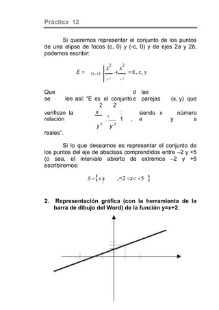 Práctica 12

      Si queremos representar el conjunto de los puntos
de una elipse de focos (c, 0) y (-c, 0) y de ejes 2a y 2b,
podemos escribir:

                              x2   x2
            E        (x, y)             1, x, y
                              y2   y2


Que                                 d       las
se       lee así: “E es el conjunto e       parejas   (x, y) que
                        2     2
verifican la         x                    siendo x       número
                          x
relación                       1 ,        e          y        s
                        2     2
                      y     y
reales”.

        Si lo que deseamos es representar el conjunto de
los puntos del eje de abscisas comprendidos entre –2 y +5
(o sea, el intervalo abierto de extremos –2 y +5
escribiremos:

                 S       xx        ,−2 x    5


2.   Representación gráfica (con la herramienta de la
     barra de dibujo del Word) de la función y=x+2.
 