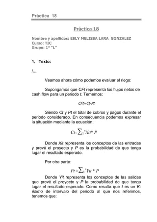 Práctica 18

                         Práctica 18

Nombre y apellidos: ESLY MELISSA LARA GONZALEZ
Curso: TIC
Grupo: 1° “L”


1. Texto:

/...

       Veamos ahora cómo podemos evaluar el riego:

        Supongamos que CFt representa los flujos netos de
cash flow para un periodo t. Tememos:

                          CFt=Ct-Pt

        Siendo Ct y Pt el total de cobros y pagos durante el
periodo considerado. En consecuencia podemos expresar
la situación mediante la ecuación:

                     Ct   ∑1nXit* P
        Donde Xit representa los conceptos de las entradas
y prevé el proyecto y P es la probabilidad de que tenga
lugar el resultado esperado.

       Por otra parte:

                     Pt    ∑1nYit * P
       Donde Yit representa los conceptos de las salidas
que prevé el proyecto y P la probabilidad de que tenga
lugar el resultado esperado. Como resulta que t es un K-
ésimo de intervalo del periodo al que nos referimos,
tenemos que:
 