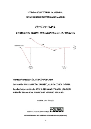 1 
 
ETS de ARQUITECTURA de MADRID, 
UNIVERSIDAD POLITÉCNICA DE MADRID 
 
ESTRUCTURAS I. 
EJERCICIOS SOBRE DIAGRAMAS DE ESFUERZOS 
 
 
Planteamiento: JOSÉ L. FERNÁNDEZ CABO 
Desarrollo: MARÍA LUCÍA CERMEÑO, RUBÉN CONDE GÓMEZ. 
Con la Colaboración de: JOSÉ L. FERNÁNDEZ CABO, JOAQUÍN 
ANTUÑA BERNARDO, ALMUDENA MAJANO MAJANO. 
 
MADRID, Junio 2013 (v1) 
 
Licencia Creative Commons tipo:    
Reconocimiento ‐ NoComercial ‐ SinObraDerivada (by‐nc‐nd) 
 