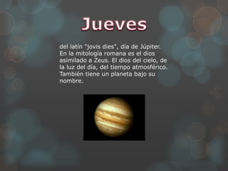 del latín "jovis dies", día de Júpiter.
En la mitología romana es el dios
asimilado a Zeus. El dios del cielo, de
la luz del día, del tiempo atmosférico.
También tiene un planeta bajo su
nombre.
 