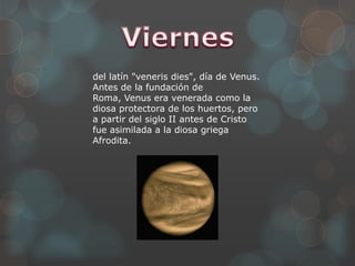del latín "veneris dies", día de Venus.
Antes de la fundación de
Roma, Venus era venerada como la
diosa protectora de los huertos, pero
a partir del siglo II antes de Cristo
fue asimilada a la diosa griega
Afrodita.
 