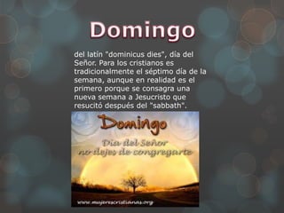 del latín "dominicus dies", día del
Señor. Para los cristianos es
tradicionalmente el séptimo día de la
semana, aunque en realidad es el
primero porque se consagra una
nueva semana a Jesucristo que
resucitó después del "sabbath".
 
