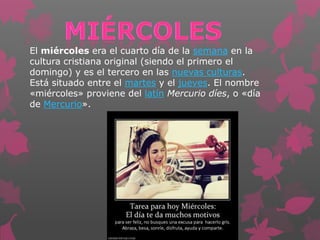 El miércoles era el cuarto día de la semana en la
cultura cristiana original (siendo el primero el
domingo) y es el tercero en las nuevas culturas.
Está situado entre el martes y el jueves. El nombre
«miércoles» proviene del latín Mercurio díes, o «día
de Mercurio».
 