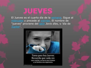 El Jueves es el cuarto día de la semana. Sigue al
miércoles y precede al viernes. El nombre de
"jueves" proviene del latín Jovis díes, o 'día de
Júpiter'.
 