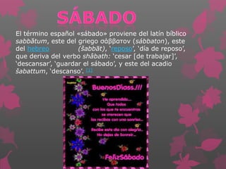 El término español «sábado» proviene del latín bíblico
sabbătum, este del griego σάββατον (sábbaton), este
del hebreo (šabbāt), ‘reposo’, ‘día de reposo’,
que deriva del verbo shâbath: ‘cesar [de trabajar]’,
‘descansar’, ‘guardar el sábado’, y este del acadio
šabattum, ‘descanso’. [1]
 