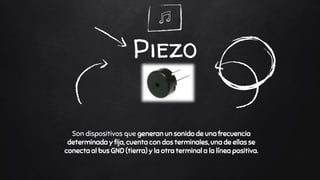 Piezo
Son dispositivos que generan un sonido de una frecuencia
determinada y fija, cuenta con dos terminales, una de ellas se
conecta al bus GND (tierra) y la otra terminal a la línea positiva.
 