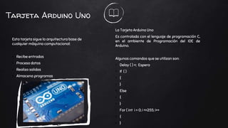 Tarjeta Arduino Uno
Esta tarjeta sigue la arquitectura base de
cualquier máquina computacional:
• Recibe entradas
• Procesa datos
• Realiza salidas
• Almacena programas
La Tarjeta Arduino Uno
Es controlada con el lenguaje de programación C,
en el ambiente de Programación del IDE de
Arduino.
Algunos comandos que se utilizan son:
• Delay ( ) =; Espera
• If ( )
• {
• }
• Else
• {
• }
• For ( int i = 0; i <=255; i++
• {
• }
 