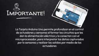 Importante!
La Tarjeta Arduino Uno permite profundizar en el control
de actuadores y sensores al formar los circuitos que les
dan la alimentación eléctrica y lo conectan con el
microprocesador, para interpretar los datos capturados
por lo sensores y realizar las salidas por medio de los
actuadores
 