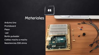 “Materiales
Arduino Uno
Protoboard
Piezo
Led
Botón pulsador
Cables macho a macho
Resistencias 330 ohms
 