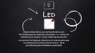 Led
Diodo emisor de luz, es una fuente de luz con
terminales que se conectan a los polos + o -, tiene una
resistencia en el polo + como medio de protección.
La terminal ms larga se conecta en la misma pista que
la resistencia y la mas corta en el bus - de la
protoboard, para establecer polaridad.
 