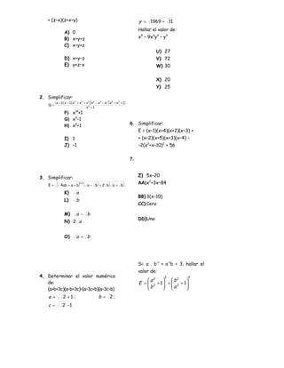 + (z–x)(z+x–y)                                                                  y = 1969 + 11
                                                                                   Hallar el valor de:
                 A) 0
                 B) x+y+z                                                          x9 – 9x3y3 – y9
                 C) x–y+z
                                                                                            U) 27
                 D) x+y–z                                                                   V) 72
                 E) y+z–x                                                                   W) 30

                                                                                            X) 20
                                                                                            Y) 25

2. Simplificar:
    Q=
         ( x + 1)( x − 1) ( x 4 + x2 + x1 )( x 6 − x3 − x1 )( x 6 + x3 + 1)
                                       x9 + 1
                 F) x +1    18


                 G) x9–1
                 H) x9+1                                                      6. Simplificar:
                                                                                   E = (x–1)(x+4)(x+2)(x–3) +
                 I) 1                                                              + (x–2)(x+5)(x+3)(x–4) –
                 J) –1                                                             –2(x2+x–10)2 + 56

                                                                              7.



3. Simplificar:                                                                    Z) 5x–20

    E=    (   4 ab + a + b       ) (
                                 1/2
                                       a − b +2 b)          (   a+ b     )         AA)x2+3x–84

                 K)          a
                                                                                   BB) 3(x–10)
                 L)         b
                                                                                   CC) Cero

                 M)          a − b
                                                                                   DD)Uno
                 N) 2 a


                 O)          a + b




                                                                                   Si: a . b–1 + a–1b = 3; hallar el
                                                                                   valor de:
4. Determinar el valor numérico                                                                  3           3
                                                                                       a2      b2     
   de:                                                                             E =  2 + 1 +  2 + 1
                                                                                       b      a       
   (a+b+3c)(a–b+3c)–(a–3c+b)(a–3c–b)                                                                  
    a =         2 +1 ;                           b = 2;
    c=         2 −1
 