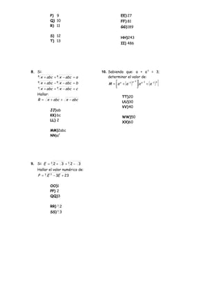 P) 9                             EE) 27
              Q) 10                            FF) 81
              R) 11                            GG)189

              S) 12                            HH)243
              T) 13
                                               II) 486




8. Si:                            10. Sabiendo que: a + a–1 = 3;
   8
     x + abc + 8 x − abc = a          determinar el valor de:
    8
        x + abc − 8 x − abc = b
                                          
                                          
                                                  ( )
                                      M = a a + a −1      [
                                                      a −1  a −1
                                                           a
                                                           
                                                                   ( )
                                                                  + a −1 ]
                                                                         a


    x + abc + x − abc = c
    4             4


   Hallar:
                                                TT)20
   R = x + abc + x − abc
                                                UU)30
                                                VV)40
              JJ) ab
              KK) bc                            WW)50
              LL) 2                             XX)60

              MM)2abc
              NN)a2




9. Si: E = 3 2 + 3 + 3 2 − 3
                                          DPTO. DE PUBLICACIONES
   Hallar el valor numérico de:
    P = 3 E 3 − 3E + 23
                                         “Manuel Scorza

              OO)1
              PP) 2
              QQ)3

              RR) 3 2
              SS) 3 3
 