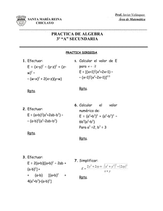 Prof. Javier Velásquez
S A MR R IN
 T . A IA E A   SANTA MARÍA REINA                                                       EspinozaÁrea de Matemática
                    CHICLAYO


                                            PRACTICA DE ALGEBRA
                                              3º “A” SECUNDARIA


                                                  PRACTICA DIRIGIDA

         1. Efectuar:                                 5.   Calcular el valor de E
                E = (x–y)2 – (y–z)2 + (z–                  para    x = 2

                w)2 –                                      E = [(x+1)2(x2+2x–1) –

                – (w–x)2 + 2(x–z)(y–w)                     – (x–1)2(x2–2x–1)]2/3


                                                           Rpta.
                Rpta.



                                                      6. Calcular            el             valor
         2. Efectuar:                                      numérico de:
                E = (a+b) (a +2ab-b ) –
                                2   2         2
                                                           E = (a2+b2)3 + (a2–b2)3 –
                – (a–b)2(a2–2ab–b2)                        6b4(a2–b2)
                                                           Para a3 =2, b3 = 3
                Rpta.
                                                           Rpta.




         3. Efectuar:
                                                      7. Simplificar:
                E = 2(a+b)[(a+b)2 – 2ab +
                                                            E=
                                                                  2 y 2 + 2 xy +   (x + y 2 ) − ( 2 xy )
                                                                                        2      2           2

                (a-b) ] +
                        2
                                                                                   x+ y
                +       (a–b)           [(a+b)2   +
                                                           Rpta.
                4(a +b )–(a–b) ]
                    2       2           2
 