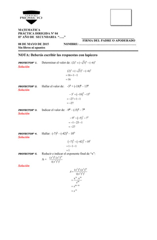 MATEMATICA
PRÁCTICA DIRIGIDA Nº 04
IIº AÑO DE SECUNDARIA “…..” __________________________________
FIRMA DEL PADRE O APODERADO
08 DE MAYO DE 2015 NOMBRE: ………………..………………………………
Sin libros ni apuntes
NOTA: Deberás escribir las respuestas con lapicero
PROYECTONº 1. Determinar el valor de: 4 0 0
(2) ( 3) ( 6)   
Solución
4 0 0
(2) ( 3) ( 6)
16 1 1
16
   
  

PROYECTONº 2. Hallar el valor de: -33 + (-18)0 – 130
Solución
 
03 0
3 18 13
27 1 1
27
   
   
 
PROYECTONº 3. Indicar el valor de: -90 – (-5)2 – 70
Solución
 
20 0
9 5 7
1 25 1
27
   
   
 
PROYECTONº 4. Hallar: (-7)2 – (-42)0
– 180
Solución
   
0 0 0
7 42 18
1 1 1
1
   
  

PROYECTONº 5. Reducir e indicar el exponente final de “x”:
A =
2 8 5 10
3 4 5
( ) .( )
(( ) )
x x
x
Solución
2 8 5 10
3 4 5
16 50
60
66 50
16
( ) .( )
(( ) )
x .x
x x
A
x
x
x
x





 