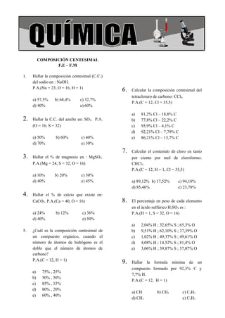 COLEGIO LA MERCED                                                                  Química




           COMPOSICIÓN CENTESIMAL
                  F.E – F.M

 1.   Hallar la composición centesimal (C.C.)
      del sodio en : NaOH.
      P.A.(Na = 23, O = 16, H = 1)
                                                6.   Calcular la composición centesimal del
                                                     tetracloruro de carbono: CCl4.
      a) 57,5%    b) 68,4%      c) 32,7%
                                                     P.A.(C = 12, Cl = 35,5)
      d) 40%                    e) 60%

                                                     a)   81,2% Cl – 18,8% C
 2.   Hallar la C.C. del azufre en: SO2. P.A.        b)   77,8% Cl – 22,2% C
      (O = 16, S = 32)                               c)   95,9% Cl – 4,1% C
                                                     d)   92,21% Cl – 7,79% C
      a) 50%      b) 60%         c) 40%              e)   86,21% Cl – 13,7% C
      d) 70%                     e) 30%
                                                7.   Calcular el contenido de cloro en tanto
 3.   Hallar el % de magnesio en : MgSO4.            por ciento por mol de cloroformo:
      P.A.(Mg = 24, S = 32, O = 16)                  CHCl3.
                                                     P.A.(C = 12, H = 1, Cl = 35,5)
      a) 10%      b) 20%         c) 30%
      d) 40%                     e) 45%              a) 89,12% b) 17,52%      c) 94,18%
                                                     d) 85,46%                e) 23,78%
 4.   Hallar el % de calcio que existe en:
      CaCO3. P.A.(Ca = 40, O = 16)              8.   El porcentaje en peso de cada elemento
                                                     en el ácido sulfúrico H2SO4 es :
      a) 24%      b) 12%         c) 36%              P.A.(H = 1, S = 32, O = 16)
      d) 40%                     e) 50%
                                                     a)   2,04% H ; 32,65% S ; 65,3% O
 5.   ¿Cuál es la composición centesimal de          b)   9,51% H ; 62,10% S ; 37,39% O
      un compuesto orgánico, cuando el               c)   1,02% H ; 49,37% S ; 49,61% O
      número de átomos de hidrógeno es el            d)   4,08% H ; 14,52% S ; 81,4% O
      doble que el número de átomos de               e)   3,06% H ; 39,87% S ; 57,07% O
      carbono?
      P.A.(C = 12, H = 1)
                                                9.   Hallar la formula mínima de un
                                                     compuesto formado por 92,3% C y
      a)    75% , 25%
                                                     7,7% H.
      b)    50% , 50%
                                                     P.A.(C = 12, H = 1)
      c)    85% , 15%
      d)    80% , 20%
                                                     a) CH         b) CH2        c) C2H3
      e)    60% , 40%
                                                     d) CH3                      e) C2H5
 