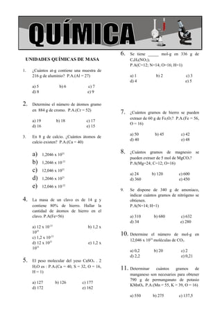 COLEGIO LA MERCED                                                                 Química




                                               6.   Se tiene _____ mol-g en 336 g de
  UNIDADES QUÍMICAS DE MASA                         C6H4(NO2)2
                                                    P.A(C=12; N=14; O=16; H=1)
 1.   ¿Cuántos at-g contiene una muestra de
      216 g de aluminio? P.A.(Al = 27)              a) 1          b) 2             c) 3
                                                    d) 4                           e) 5
      a) 5               b) 6       c) 7
      d) 8                          e) 9

 2.   Determine el número de átomos gramo
      en 884 g de cromo. P.A.(Cr = 52)
                                               7.   ¿Cuántos gramos de hierro se pueden
                                                    extraer de 60 g de Fe2O3? P.A.(Fe = 56,
      a) 19            b) 18       c) 17
                                                    O = 16)
      d) 16                        e) 15
                                                    a) 50         b) 45         c) 42
 3.   En 8 g de calcio. ¿Cuántos átomos de
                                                    d) 40                       e) 48
      calcio existen? P.A.(Ca = 40)

      a)      1,2046 x 1022
                                               8.   ¿Cuántos gramos de magnesio se
                                                    pueden extraer de 5 mol de MgCO3?
      b)      1,2046 x 10-23                        P.A(Mg=24; C=12; O=16)
      c)      12,046 x 1023
                                                    a) 24       b) 120         c) 600
      d)      1,2046 x 1023                         d) 360                     e) 450
      e)      12,046 x 10-22
                                               9.   Se dispone de 340 g de amoniaco,
                                                    indicar cuántos gramos de nitrógeno se
 4.   La masa de un clavo es de 14 g y              obtienen.
      contiene 80% de hierro. Hallar la             P.A(N=14; H=1)
      cantidad de átomos de hierro en el
      clavo. P.A(Fe=56)                             a) 310       b) 680         c) 632
                                                    d) 34                       e) 280
      a) 12 x 10-23                 b) 1,2 x
      1025                                     10. Determine    el número de mol-g en
      c) 1,2 x 10-23
                                                    12,046 x 1024 moléculas de CO2.
      d) 12 x 1023                  e) 1,2 x
      1023
                                                    a) 0,2       b) 20          c) 2
                                                    d) 2,2                      e) 0,21
 5.   El peso molecular del yeso CaSO4 . 2
      H2O es : P.A.(Ca = 40, S = 32, O = 16,   11. Determinar    cuántos    gramos     de
      H = 1)
                                                    manganeso son necesarios para obtener
                                                    790 g de permanganato de potasio
      a) 127           b) 126    c) 177
                                                    KMnO4. P.A.(Mn = 55, K = 39, O = 16)
      d) 172                     e) 162
                                                    a) 550      b) 275         c) 137,5
 