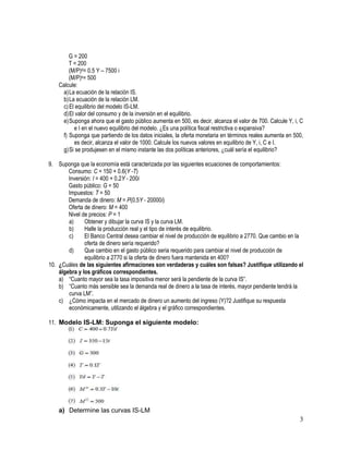 G = 200
T = 200
(M/P)d= 0.5 Y – 7500 i
(M/P)s= 500
Calcule:
a) La ecuación de la relación IS.
b) La ecuación de la relación LM.
c) El equilibrio del modelo IS-LM.
d) El valor del consumo y de la inversión en el equilibrio.
e) Suponga ahora que el gasto público aumenta en 500, es decir, alcanza el valor de 700. Calcule Y, i, C
e I en el nuevo equilibrio del modelo. ¿Es una política fiscal restrictiva o expansiva?
f) Suponga que partiendo de los datos iniciales, la oferta monetaria en términos reales aumenta en 500,
es decir, alcanza el valor de 1000. Calcule los nuevos valores en equilibrio de Y, i, C e I.
g) Si se produjesen en el mismo instante las dos políticas anteriores, ¿cuál sería el equilibrio?
9. Suponga que la economía está caracterizada por las siguientes ecuaciones de comportamientos:
Consumo: C = 150 + 0.6(Y -T)
Inversión: I = 400 + 0.2Y - 200i
Gasto público: G = 50
Impuestos: T = 50
Demanda de dinero: M = P(0.5Y - 20000i)
Oferta de dinero: M = 400
Nivel de precios: P = 1
a)
Obtener y dibujar la curva IS y la curva LM.
b)
Halle la producción real y el tipo de interés de equilibrio.
c)
El Banco Central desea cambiar el nivel de producción de equilibrio a 2770. Que cambio en la
oferta de dinero sería requerido?
d)
Que cambio en el gasto público seria requerido para cambiar el nivel de producción de
equilibrio a 2770 si la oferta de dinero fuera mantenida en 400?
10. ¿Cuáles de las siguientes afirmaciones son verdaderas y cuáles son falsas? Justifique utilizando el
álgebra y los gráficos correspondientes.
a) “Cuanto mayor sea la tasa impositiva menor será la pendiente de la curva IS”.
b) “Cuanto más sensible sea la demanda real de dinero a la tasa de interés, mayor pendiente tendrá la
curva LM”.
c) ¿Cómo impacta en el mercado de dinero un aumento del ingreso (Y)?2 Justifique su respuesta
económicamente, utilizando el álgebra y el gráfico correspondientes.
11. Modelo IS-LM: Suponga el siguiente modelo:

a) Determine las curvas IS-LM

3

 