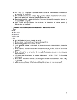 b) Si i =14%, (i = 14) estime y grafique la función de DA. Para tal caso, cuálsería la
producción de equilibrio.
c) En el modelo keynesiano simple, diga ¿cuánto debería incrementar el Gastodel
Estado si desea que el ingreso se incremente en 100?
d) Explique porqué el ingreso del inciso a) no es el de equilibrio cuando setoma el
modelo IS-LM completo.
e) Diga cuáles son el ingreso de equilibrio, el consumo, el déficit público y
lainversión de equilibrio
12. Conteste usando siempre como referencia la ecuación inicial.
Sea:

a)
b)
c)
d)

Encuentre y grafique la función de la DA.
Encuentre el multiplicador y el ingreso de equilibrio.
Encuentre y grafique la función de la IS.
Si el gobierno decide incrementar su gasto en 100 ¿Qué sucede en losincisos
b) y c)?
e) Si el gobierno decide incrementar la tasa impositiva ¿Qué sucede en losincisos
a) y b)?
f) Si el valor de “b” en la función de inversión fuese cero, encuentre Y grafiquela
ecuación de IS.
g) Suponga que la demanda de saldos reales es L = 1/3Y – 1200i . Grafíquela y
explíquela.
h) Si la oferta monetaria real es 300=P/Mdiga cuál es la ecuación de la curva LM y
grafíquela.
i) ¿Cómo se modifica la LM si la sensibilidad de la tasa de interés es nula?

4

 