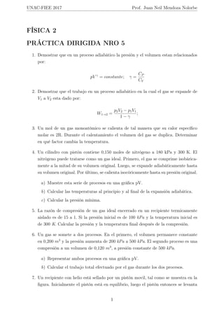 UNAC-FIEE 2017 Prof. Juan Neil Mendoza Nolorbe
FÍSICA 2
PRÁCTICA DIRIGIDA NRO 5
1. Demostrar que en un proceso adiabático la presión y el volumen estan relacionados
por:
pV γ
= constante; γ =
CP
CV
2. Demostrar que el trabajo en un proceso adiabático en la cual el gas se expande de
V1 a V2 esta dado por:
W1→2 =
p2V2 − p1V1
1 − γ
;
3. Un mol de un gas monoatómico se calienta de tal manera que su calor especíﬁco
molar es 2R. Durante el calentamiento el volumen del gas se duplica. Determinar
en qué factor cambia la temperatura.
4. Un cilindro con pistón contiene 0,150 moles de nitrógeno a 180 kPa y 300 K. El
nitrógeno puede tratarse como un gas ideal. Primero, el gas se comprime isobárica-
mente a la mitad de su volumen original. Luego, se expande adiabáticamente hasta
su volumen original. Por último, se calienta isocóricamente hasta su presión original.
a) Muestre esta serie de procesos en una gráﬁca pV.
b) Calcular las temperaturas al principio y al ﬁnal de la expansión adiabática.
c) Calcular la presión mínima.
5. La razón de compresión de un gas ideal encerrado en un recipiente termicamente
aislado es de 15 a 1. Si la presión inicial es de 100 kPa y la temperatura inicial es
de 300 K. Calcular la presión y la temperatura ﬁnal después de la compresión.
6. Un gas se somete a dos procesos. En el primero, el volumen permanece constante
en 0,200 m3
y la presión aumenta de 200 kPa a 500 kPa. El segundo proceso es una
compresión a un volumen de 0,120 m3
, a presión constante de 500 kPa.
a) Representar ambos procesos en una gráﬁca pV.
b) Calcular el trabajo total efectuado por el gas durante los dos procesos.
7. Un recipiente con helio está sellado por un pistón movil, tal como se muestra en la
ﬁgura. Inicialmente el pistón está en equilibrio, luego el pistón entonces se levanta
1
 
