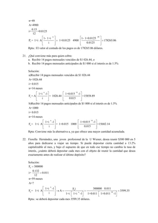 n=48
     A=4900
        0.15
     i=      =0.0125
         12
                                    -n                                                    -48
                      1- 1+i                                          1- 1+0.0125
     Pv = 1+i A                            1+0.0125 4900                                          178265.06
                            i                                            0.0125
    Rpta.: El valor al contado de los pagos es de 178265.06 dólares.

21. ¿Qué conviene más para quien cobra:
    a. Recibir 14 pagos mensuales vencidos de $1 026.44, o
    b. Recibir 14 pagos mensuales anticipados de $1 000 si el interés es de 1.5%

    Solución:
    a)Recibir 14 pagos mensuales vencidos de $1 026.44
     A=1026.44
     i= 0.015
     n=14 meses
                      n                                     14
                1+i -1                         1+0.015           -1
     Fv = A                     = 1026.44                             =15858.89
                  i                              0.015
     b)Recibir 14 pagos mensuales anticipados de $1 000 si el interés es de 1.5%
     A=1000
     i= 0.015
     n=14 meses
                                n                                               14
                          1+i -1                                     1+0.015         -1
     Fa = 1+i A                          = 1+0.015 1000                                   =15682.14
                            i                                           0.015
    Rpta: Conviene más la alternativa a, ya que ofrece una mayor cantidad acumulada.

22. Fiorella Hernández, una joven profesional de la U Wiener, desea reunir $300 000 en 5
    años para dedicarse a viajar un tiempo. Si puede depositar cierta cantidad a 13.2%
    capitalizable al mes, y bajo el supuesto de que en todo ese tiempo no cambia la tasa de
    interés, ¿cuánto deberá depositar cada mes con el objeto de reunir la cantidad que desea
    exactamente antes de realizar el último depósito?

    Solución:
    Fa 300000
       0.132
     i=        0.011
         12
     n=59 meses
     A=?
                                n
                          1+i -1                     Fa i                            300000 0.011
     Fa = 1+i A                            A                     n                                        59
                                                                                                                    3599.35
                            i                  1+i   1+i -1               1+0.011               1+0.011        -1
    Rpta.: se deberá depositar cada mes 3599.35 dólares.
 