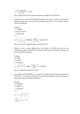 log 1.218994421
     n=                         =10.00
              log 1.02
     Rpta.: Después de 10 meses tendrá acumulado la cantidad de $1’460.670,43

4.   Se debe reunir la suma de $8’500.000 para dentro de dos años, con tal fin se decide hacer
     depósitos iguales por mes vencido en una institución que paga el 2.5% mensual. Halle el
     valor de los depósitos.

     Solución:
     FV =8500000
     n=2años=24 meses
     i= 2.5%mensual
     A=?

                  i                       0.025
     A= Fv                    =8500000             =262758.9731
              1+i n -1                   1+i 24 -1
     Rpta.: el valor de los depósitos debe ser de $262’758.97

5.   Durante un año se hacen depósitos por mes vencido de $12.000 cada uno, en una
     institución que paga un interés del 3% mensual. ¿Qué suma total acumulada se tendrá en la
     cuenta al final de ese tiempo?

     Solución:
     A=12000
     n=12meses
     i= 3%mensual
                      n                         12
              1+i -1                 1+0.03          -1
     Fv = A               =12000                          =170'304.35
                  i                      0.03
     Rpta.: se tendrá acumulado $170’304.45

6.   Una obligación de $2’000.000 se va a cancelar con pagos mensuales iguales anticipados de
     $358.441,75. Si se cobra un interés del 3% mensual de financiación, calcule el número de
     pagos necesarios para cancelar la obligación.

     Solución:
     Pa =2'000'000
     A=358'441.75
     i= 3%mensual
     n=?

                      1- 1+i -n
     Pa = 1+i A
                          i

       i×Pa
            = 1- 1+i -n
      1+i A
 