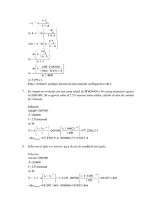 i×P
      1+i
            -n
                 =1-       a
                        1+i A
                                  i×P
     ln 1+i
                 -n
                      =ln 1-         a
                                  1+i A
                                  i×P
     -nln 1+i =ln 1-                 a
                                  1+i A
                       i×P
          -ln 1-          a
                       1+i A
     n=
                 ln 1+i
                        0.03×2'000'000
          -ln 1-
                       1+0.03 358'441.75
     n=
                        ln 1+0.03
     n=5.999 6
     Rpta.: el número de pagos necesarios para cancelar la obligación es de 6.

7.   Se compró un vehículo con una cuota inicial de $1’000.000 y 36 cuotas mensuales iguales
     de $200.000. Si la agencia cobra el 2.5% mensual sobre saldos, calcule el valor de contado
     del vehículo.

     Solución:
     Inicial=1'000'000
     A=200000
     i= 2.5%mensual
     n=36
                             -n                             -36
                 1- 1+i                        1- 1+0.025
     Pv = A                       =200'000                        =4'711'250.214
                        i                          0.025
     valorvehículo =4'711'250.214+1'000'000=5'711'250.214


8.   Solucione el ejercicio anterior, para el caso de anualidad anticipada.

     Solución:
     Inicial=1'000'000
     A=200000
     i= 2.5%mensual
     n=36
                                      -n                                       36
                            1- 1+i                                1- 1+0.025
     Pv = 1+i A                            = 1+0.025 200'000                        =4'829'031.469
                                  i                                   0.025
     valorvehículo =4'829'031.469+1'000'000=5'829'031.469
 
