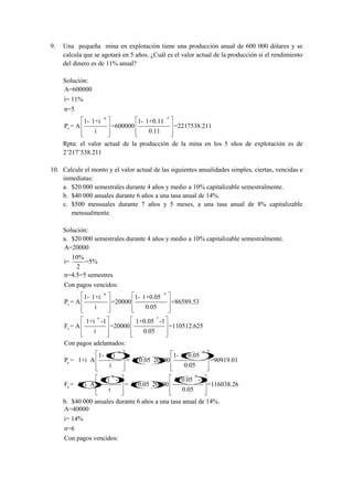 9.   Una pequeña mina en explotación tiene una producción anual de 600 000 dólares y se
     calcula que se agotará en 5 años. ¿Cuál es el valor actual de la producción si el rendimiento
     del dinero es de 11% anual?

     Solución:
     A=600000
     i= 11%
     n=5
                          -n                                  -5
              1- 1+i                            1- 1+0.11
     Pv = A                        =600000                         =2217538.211
                  i                                0.11
     Rpta: el valor actual de la producción de la mina en los 5 sños de explotación es de
     2’217’538.211

10. Calcule el monto y el valor actual de las siguientes anualidades simples, ciertas, vencidas e
    inmediatas:
    a. $20 000 semestrales durante 4 años y medio a 10% capitalizable semestralmente.
    b. $40 000 anuales durante 6 años a una tasa anual de 14%.
    c. $500 mensuales durante 7 años y 5 meses, a una tasa anual de 8% capitalizable
       mensualmente.

     Solución:
     a. $20 000 semestrales durante 4 años y medio a 10% capitalizable semestralmente.
     A=20000
       10%
     i=     =5%
         2
     n=4.5=5 semestres
     Con pagos vencidos:
                          -n                                 -5
              1- 1+i                           1- 1+0.05
     Pv = A                        =20000                          =86589.53
                  i                               0.05
                      n                                  5
              1+i -1                           1+0.05 -1
     Fv = A                    =20000                             =110512.625
                 i                                0.05
     Con pagos adelantados:
                                       -n                                        -5
                      1- 1+i                                       1- 1+0.05
     Pa = 1+i A                             = 1+0.05 20000                            =90919.01
                               i                                       0.05
                                   n                                         5
                          1+i -1                                    1+0.05 -1
     Fa = 1+i A                             = 1+0.05 20000                            =116038.26
                               i                                      0.05
     b. $40 000 anuales durante 6 años a una tasa anual de 14%.
     A=40000
     i= 14%
     n=6
     Con pagos vencidos:
 
