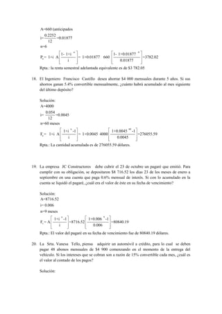 A=660 (anticipados
        0.2252
     i=        =0.01877
          12
     n=6
                                    -n                                            -6
                      1- 1+i                                 1- 1+0.01877
     Pa = 1+i A                          = 1+0.01877 660                               =3782.02
                            i                                   0.01877
    Rpta.: la renta semestral adelantada equivalente es de $3 782.05

18. El Ingeniero Francisco Castillo desea ahorrar $4 000 mensuales durante 5 años. Si sus
    ahorros ganan 5.4% convertible mensualmente, ¿cuánto habrá acumulado al mes siguiente
    del último depósito?

    Solución:
    A=4000
       0.054
     i=      =0.0045
         12
     n=60 meses
                                n                                       60
                          1+i -1                            1+0.0045         -1
     Fa = 1+i A                          = 1+0.0045 4000                          =276055.59
                            i                                  0.0045
    Rpta.: La cantidad acumulada es de 276055.59 dólares.




19. La empresa JC Constructores debe cubrir el 23 de octubre un pagaré que emitió. Para
    cumplir con su obligación, se depositaron $8 716.52 los días 23 de los meses de enero a
    septiembre en una cuenta que paga 0.6% mensual de interés. Si con lo acumulado en la
    cuenta se liquidó el pagaré, ¿cuál era el valor de éste en su fecha de vencimiento?

    Solución:
    A=8716.52
    i= 0.006
    n=9 meses
                      n                                 9
              1+i -1                          1+0.006 -1
     Fv = A                     =8716.52                    =80840.19
                  i                             0.006
    Rpta.: El valor del pagaré en su fecha de vencimiento fue de 80840.19 dólares.

20. La Srta. Vanesa Tello, piensa adquirir un automóvil a crédito, para lo cual se deben
    pagar 48 abonos mensuales de $4 900 comenzando en el momento de la entrega del
    vehículo. Si los intereses que se cobran son a razón de 15% convertible cada mes, ¿cuál es
    el valor al contado de los pagos?

    Solución:
 