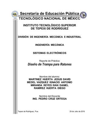 Secretaría de Educación Pública
TECNOLÓGICO NACIONAL DE MÉXICO
INSTITUTO TECNOLÓGICO SUPERIOR
DE TEPEXI DE RODRÍGUEZ
DIVISIÓN DE INGENIERÍA MECÁNICA E INDUSTRIAL
INGENIERÍA MECÁNICA
SISTEMAS ELECTRÓNICOS
Reporte de Práctica:
Diseño de Trampa para Ratones
Nombre del alumno:
MARTINEZ HUERTA JESUS DAVID
MEDEL VAZQUEZ IGNACIO ANTONIO
MIRANDA REYES IVAN DANIEL
RAMIREZ HUERTA DIEGO
Nombre del Docente
ING. PEDRO CRUZ ORTEGA
Tepexi de Rodríguez, Pue. 29 de Julio de 2016
 