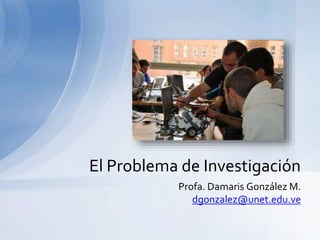 Profa. Damaris González M.
dgonzalez@unet.edu.ve
El Problema de Investigación
 