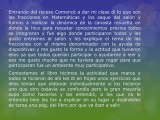 Entrando del receso Comencé a dar mi clase di lo que son
las fracciones en Matemáticas y los saque del salón y
fuimos a realizar la dinámica de la canasta revuelta en
donde la hice para rescatar conocimientos previos todos
se integraron y fue algo donde participaron todos y les
gusto entramos al salón y les explique el tema de las
fracciones con el mismo denominador con la ayuda de
diapositivas y me gusto la forma y la actitud que tuvieron
ellos ya que todos querían participar o ayudarme a leer y
eso me gusto mucho que no tuviera que rogar para que
participaran fue un ambiente muy participativo.
Contestamos el libro hicimos la actividad que marca y
todos la hicieron de ahí les di en hojas unos ejercicios que
ellos tenían que elaborar individualmente si los hicieron
uno que otro todavía se confundía pero la gran mayoría
supo como hacerlos y les entendió, a los que no le
entendía bien les iba a explicar en su lugar y dejándoles
de tarea una pág. del libro por que ya iban a salir.
 