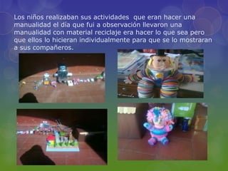 Los niños realizaban sus actividades que eran hacer una
manualidad el día que fui a observación llevaron una
manualidad con material reciclaje era hacer lo que sea pero
que ellos lo hicieran individualmente para que se lo mostraran
a sus compañeros.
 