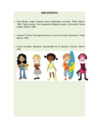 BIBLIOGRAFIA


•   Díaz Barriga, Ángel, Ensayos sobre problemática curricular, Trillas, México,
    1988. Tarea docente. Una perspectiva didáctica grupal y psicosocial, Nueva
    imagen, México, 1996.



•   Ausubel P. David, Psicología educativa. Un punto de vista cognoscitivo, Trillas,
    México, 1985.



•   Panza González, Margarita, Operatividad de la didáctica, Gemika, México,
    1991.
 