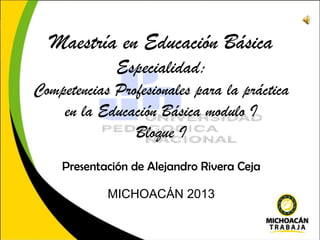 Maestría en Educación Básica
Especialidad:
Competencias Profesionales para la práctica
en la Educación Básica modulo I
Bloque I
Presentación de Alejandro Rivera Ceja
MICHOACÁN 2013

 