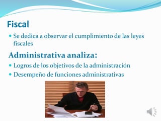 Fiscal 
 Se dedica a observar el cumplimiento de las leyes 
fiscales 
Administrativa analiza: 
 Logros de los objetivos de la administración 
 Desempeño de funciones administrativas 
 