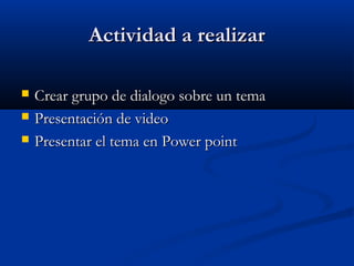 AAccttiivviiddaadd aa rreeaalliizzaarr 
 CCrreeaarr ggrruuppoo ddee ddiiaallooggoo ssoobbrree uunn tteemmaa 
 PPrreesseennttaacciióónn ddee vviiddeeoo 
 PPrreesseennttaarr eell tteemmaa eenn PPoowweerr ppooiinntt 
 