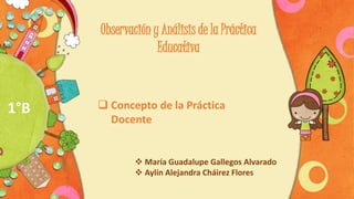 Observación y Análisis de la Práctica
Educativa
 Concepto de la Práctica
Docente
 María Guadalupe Gallegos Alvarado
 Aylín Alejandra Cháirez Flores
1°B
 