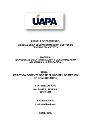 ESCUELA DE POSTGRADO.
CIENCIAS DE LA EDUCACIÓN MENCIÓN GESTIÓN DE
CENTROS EDUCATIVOS.
MATERIA.
TECNOLOGÍAS DE LA INFORMACIÓN Y LA COMUNICACIÓN
APLICADAS A LA EDUCACIÓN.
TEMA.1.
PRÁCTICA DOCENTE SOBRE EL USO DE LOS MEDIOS
DE COMUNICACIÓN
SUSTENTADO POR:
DALSANIS R. REYES B.
2018-05215
FACILITADORA:
Lusitania Henríquez
ABRIL, 2018.
 