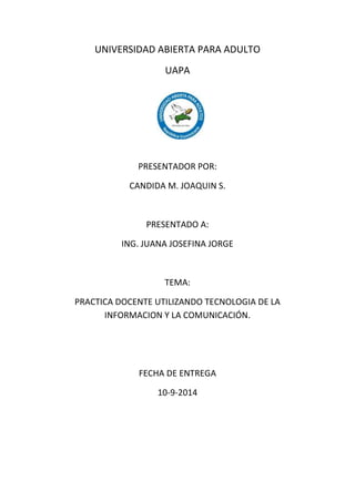 UNIVERSIDAD ABIERTA PARA ADULTO 
UAPA 
PRESENTADOR POR: 
CANDIDA M. JOAQUIN S. 
PRESENTADO A: 
ING. JUANA JOSEFINA JORGE 
TEMA: 
PRACTICA DOCENTE UTILIZANDO TECNOLOGIA DE LA 
INFORMACION Y LA COMUNICACIÓN. 
FECHA DE ENTREGA 
10-9-2014 
 