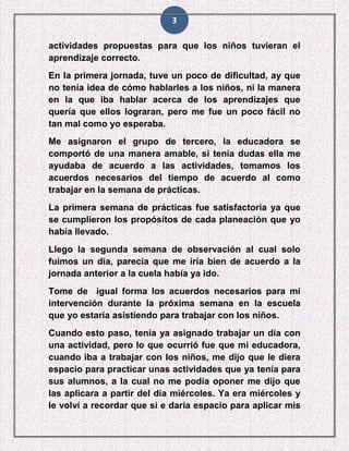 3
actividades propuestas para que los niños tuvieran el
aprendizaje correcto.
En la primera jornada, tuve un poco de dificultad, ay que
no tenía idea de cómo hablarles a los niños, ni la manera
en la que iba hablar acerca de los aprendizajes que
quería que ellos lograran, pero me fue un poco fácil no
tan mal como yo esperaba.
Me asignaron el grupo de tercero, la educadora se
comportó de una manera amable, si tenía dudas ella me
ayudaba de acuerdo a las actividades, tomamos los
acuerdos necesarios del tiempo de acuerdo al como
trabajar en la semana de prácticas.
La primera semana de prácticas fue satisfactoria ya que
se cumplieron los propósitos de cada planeación que yo
había llevado.
Llego la segunda semana de observación al cual solo
fuimos un día, parecía que me iría bien de acuerdo a la
jornada anterior a la cuela había ya ido.
Tome de igual forma los acuerdos necesarios para mi
intervención durante la próxima semana en la escuela
que yo estaría asistiendo para trabajar con los niños.
Cuando esto paso, tenía ya asignado trabajar un día con
una actividad, pero lo que ocurrió fue que mi educadora,
cuando iba a trabajar con los niños, me dijo que le diera
espacio para practicar unas actividades que ya tenía para
sus alumnos, a la cual no me podía oponer me dijo que
las aplicara a partir del día miércoles. Ya era miércoles y
le volví a recordar que si e daría espacio para aplicar mis
 