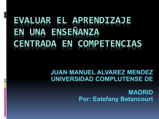 EVALUAR EL APRENDIZAJE 
EN UNA ENSEÑANZA 
CENTRADA EN COMPETENCIAS 
JUAN MANUEL ALVAREZ MENDEZ 
UNIVERSIDAD COMPLUTENSE DE 
MADRID 
Por: Estefany Betancourt 
 