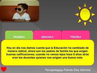 Psicopedagoga Fabiola Díaz Sánchez
PRIMERA SEGUNDA TERCERA
Hoy en día nos damos cuenta que la Educación ha cambiado de
manera radical, ahora son los padres de familia los que exigen
buenas calificaciones; cuando no vamos lejos hace 8 años atrás
eran los docentes quienes nos exigían una buena nota.
 