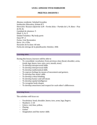 I.F.D.C. LENGUAS VIVAS BARILOCHE
PRÁCTICA DOCENTE I
Alumno residente: Soledad González
Institución Educativa: Jirimm N°1
Dirección: Rosaura Queirolo S/N – Fortin Acha – Partido de L. N. Alem – Pcia
de Bs As
Cantidad de alumnos: 5
Edad: 3, 4 y 5
Unidad Temática: My body parts
Clase Nº: 2
Fecha: 4 de Noviembre
Hora: 14 a 15hs
Duración de la clase: 60 min
Fecha de entrega de la planificación: October, 30th
Learning aims:
During this lesson, learners will be able to
- To consolidate vocabulary from previous class (head, shoulder, arms,
trunk, legs, knees, toes, eyes, ears, mouth, nose)
- To develop intrapersonal skills.
- To develop interpersonal skills
- To develop mathematical skills
- To express feelings by means of movement and gesture.
- To develop fine motor skills
- To develop critical thinking
- To develop humor and self steam
- To develop spatial intelligence
- To recognize body shapes
- To develop awareness and respect for each other’s differences
Learning focus:
The activities will focus on:
- Vocabulary: head, shoulder, knees, toes, arms, legs, fingers.
- Numbers: 1-10
- Colors: red, blue, yellow,
- Playing
- Games
- Imagination and fine motor skills
 