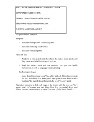 PINOCCHIO AND GEPETTO CAME OUT OF THE WHALE’S MOUTH.
GEPPETO TOOK PINOCCHIO HOME.
THE FAIRY TURNED PINOCCHIO INTO A REAL BOY.
GEPETTO AND PINOCCHIO WERE VERY HAPPY.
THEY SANG AND DANCED ALL NIGHT.
Adapted version by myself.
Purpose:
- To develop imaginative and literacy skills
- To develop identity construction
- To develop listening skills
Time: 15 min
- Ask them to sit in a circle and show them the picture book. Ask them if
they know who is he? Pointing to Pinocchio
- Read the picture book and use gestures, eye gaze and bodily
movements, as well as language when narrating.
Scaffolding strategies
- Show them the picture book “Pinocchio” and ask if they know who is
he. yes, he is Pinocchio. Very good. ¿Que pasa cuando Pinocho dice
mentiras? Le crece la (tocar la nariz)..the nose! Yes, very good.
Transition comment to link each stage of the lesson with the next one “Very
good,. Now! Let’s create our own Pinocchios. Are you ready? Great kids!
Ahora vamos a crear nuestros propios Pinochos! ¿Están listos? Genial…..
 